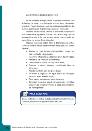 2.1 Alimentação Saudável para o Idoso 
As necessidades energéticas do organismo diminuem com 
a chegada da idade, principalmente se este idoso não pratica 
atividades físicas. Contudo, o corpo continua necessitando das 
mesmas quantidades de proteínas, vitaminas e minerais. 
Devemos incentivá-los a tornar o ambiente da cozinha o 
mais adequado e agradável possível; isso atribui segurança e 
autonomia no dia a dia das pessoas idosas, aumentando sua 
autoestima e o prazer de se alimentar. 
Algumas mudanças podem fazer a diferença para toda a 
família e deixar a pessoa idosa com mais disposição para comer. 
São elas: 
• Realizar as refeições em local agradável, limpo, com 
boa ventilação e iluminação; 
• Incentivar a higienização das mãos antes das refeições; 
• Realizar 5 a 6 refeições diariamente; 
• Desestimular o uso de sal e açúcar à mesa; 
• Orientar a comer devagar, mastigando bem os 
alimentos; 
• Realizar cuidados com a higiene bucal; 
• Estimular a ingestão de água entre as refeições, 
evitando assim a desidratação; 
• Ficar atento à temperatura dos alimentos; 
• Estimular o convívio social no horário das refeições, 
sentando-se confortavelmente à mesa, em companhia 
de outras pessoas. 
VAMOS SABER MAIS! 
Buscar na Biblioteca Virtual os dez passos para uma alimentação 
saudável, recomendado pelo Ministério da Saúde. 
212 Módulo Optativo 8 - Assitência de Enfermagem por Ciclos de Vida 
 