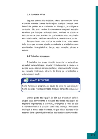 213 
2.2 Atividade Física 
Segundo o Ministério da Saúde, a falta de exercícios físicos 
é um dos maiores fatores de risco para doenças crônicas. Seus 
benefícios podem estar atribuídos ao biológico, psicológico e 
ao social. São eles: melhor funcionamento corporal, redução 
de riscos por doenças cardiovasculares, melhora na postura e 
no controle de peso, melhora na qualidade do sono, ampliação 
do contato social, melhora na ansiedade, no estresse e outros. 
Recomenda-se uma prática de meia hora, pelo menos 
três vezes por semana, dando preferência a atividades como 
caminhadas, hidroginástica, dança, ioga, natação, pilates e 
outras. 
2.3 Trabalhos em grupos 
O trabalho em grupo permite aumentar a autoestima, 
descobrir potencialidade, ampliar vínculos entre a equipe e a 
pessoa idosa, além de complementar as informações fornecidas 
na consulta individual, através de troca de orientações e 
educação em saúde. 
VAMOS REFLETIR! 
Como funciona o programa de saúde do idoso na sua unidade? 
Como a equipe realiza promoção de saúde para esta população? 
Grande parte das equipes de ESF que trabalham com os 
grupos julga conveniente a inclusão dos idosos nos grupos de 
Hiperdia (Hipertensão e Diabetes), reforçando a ideia de que 
o envelhecimento é tratado como uma doença. Precisamos 
enxergar e mudar esta realidade. O que nossas equipes estão 
fazendo para a promoção de saúde dos idosos da comunidade? 
 