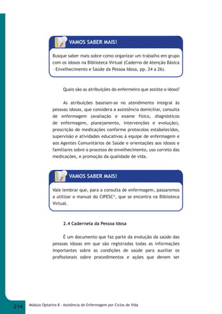 VAMOS SABER MAIS! 
Busque saber mais sobre como organizar um trabalho em grupo 
com os idosos na Biblioteca Virtual (Caderno de Atenção Básica 
– Envelhecimento e Saúde da Pessoa Idosa, pp. 24 a 26). 
Quais são as atribuições do enfermeiro que assiste o idoso? 
As atribuições baseiam-se no atendimento integral às 
pessoas idosas, que considera a assistência domiciliar, consulta 
de enfermagem (avaliação e exame físico, diagnósticos 
de enfermagem, planejamento, intervenções e evolução), 
prescrição de medicações conforme protocolos estabelecidos, 
supervisão e atividades educativas à equipe de enfermagem e 
aos Agentes Comunitários de Saúde e orientações aos idosos e 
familiares sobre o processo de envelhecimento, uso correto das 
medicações, e promoção da qualidade de vida. 
VAMOS SABER MAIS! 
Vale lembrar que, para a consulta de enfermagem, passaremos 
a utilizar o manual do CIPESC®, que se encontra na Biblioteca 
Virtual. 
2.4 Caderneta da Pessoa Idosa 
É um documento que faz parte da evolução da saúde das 
pessoas idosas em que são registradas todas as informações 
importantes sobre as condições de saúde para auxiliar os 
profi ssionais sobre procedimentos e ações que devem ser 
214 Módulo Optativo 8 - Assitência de Enfermagem por Ciclos de Vida 
 
