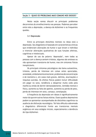 Seção 3 – QUAIS OS PROBLEMAS MAIS COMUNS NOS IDOSOS? 
Nesta seção vamos discutir os principais problemas 
decorrentes do envelhecimento nas pessoas. Podemos perceber 
entre eles a depressão, a doença de Alzheimer e as frequentes 
quedas. 
3.1 Depressão 
Entre os principais distúrbios mentais no idoso está a 
depressão. Seu diagnóstico é baseado em características clínicas 
que evidenciam alterações do humor e que levam o indivíduo 
a vivenciar alterações qualitativas de suas funções afetivas, 
cognitivas e intelectuais. 
Apesar do uso da palavra ‘depressão’, nem todas as 
pessoas com a doença sentem tristeza, algumas são ansiosas ou 
não apresentam transtorno de humor, mas sim sintomas físicos 
inexplicáveis. 
Os principais sintomas psicológicos são baixa autoestima, 
tristeza, perda de interesse em coisas antes apreciadas, 
ansiedade, embotamento emocional, problemas de concentração 
e de memória e, em casos mais graves, delírios, alucinações e 
impulsos suicidas. Os efeitos físicos podem incluir difi culdade 
em pegar no sono, tendência a despertar muito cedo pela 
manhã ou então de dormir demasiadamente, lentidão mental e 
física, aumento ou falta de apetite, aumento ou perda de peso, 
perda do interesse em sexo, cansaço, constipação. 
A frequência da depressão em idosos é signifi cativamente 
maior do que em outras faixas etárias. Esses quadros depressivos 
podem se apresentar acompanhados de distúrbios cognitivos na 
ausência de disfunção neurológica. Tal fato difi culta sobremodo 
o diagnóstico diferencial frente aos transtornos mentais 
orgânicos em seus estágios iniciais, especialmente a demência 
do tipo Alzheimer. 
216 Módulo Optativo 8 - Assitência de Enfermagem por Ciclos de Vida 
 
