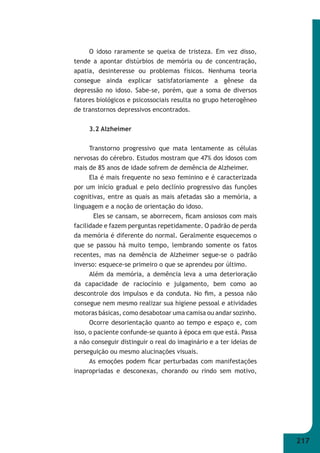 217 
O idoso raramente se queixa de tristeza. Em vez disso, 
tende a apontar distúrbios de memória ou de concentração, 
apatia, desinteresse ou problemas físicos. Nenhuma teoria 
consegue ainda explicar satisfatoriamente a gênese da 
depressão no idoso. Sabe-se, porém, que a soma de diversos 
fatores biológicos e psicossociais resulta no grupo heterogêneo 
de transtornos depressivos encontrados. 
3.2 Alzheimer 
Transtorno progressivo que mata lentamente as células 
nervosas do cérebro. Estudos mostram que 47% dos idosos com 
mais de 85 anos de idade sofrem de demência de Alzheimer. 
Ela é mais frequente no sexo feminino e é caracterizada 
por um início gradual e pelo declínio progressivo das funções 
cognitivas, entre as quais as mais afetadas são a memória, a 
linguagem e a noção de orientação do idoso. 
Eles se cansam, se aborrecem, fi cam ansiosos com mais 
facilidade e fazem perguntas repetidamente. O padrão de perda 
da memória é diferente do normal. Geralmente esquecemos o 
que se passou há muito tempo, lembrando somente os fatos 
recentes, mas na demência de Alzheimer segue-se o padrão 
inverso: esquece-se primeiro o que se aprendeu por último. 
Além da memória, a demência leva a uma deterioração 
da capacidade de raciocínio e julgamento, bem como ao 
descontrole dos impulsos e da conduta. No fi m, a pessoa não 
consegue nem mesmo realizar sua higiene pessoal e atividades 
motoras básicas, como desabotoar uma camisa ou andar sozinho. 
Ocorre desorientação quanto ao tempo e espaço e, com 
isso, o paciente confunde-se quanto à época em que está. Passa 
a não conseguir distinguir o real do imaginário e a ter ideias de 
perseguição ou mesmo alucinações visuais. 
As emoções podem fi car perturbadas com manifestações 
inapropriadas e desconexas, chorando ou rindo sem motivo, 
 