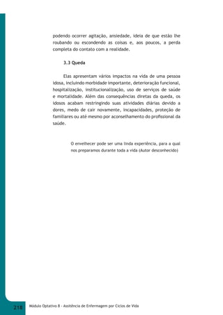 podendo ocorrer agitação, ansiedade, ideia de que estão lhe 
roubando ou escondendo as coisas e, aos poucos, a perda 
completa do contato com a realidade. 
3.3 Queda 
Elas apresentam vários impactos na vida de uma pessoa 
idosa, incluindo morbidade importante, deterioração funcional, 
hospitalização, institucionalização, uso de serviços de saúde 
e mortalidade. Além das consequências diretas da queda, os 
idosos acabam restringindo suas atividades diárias devido a 
dores, medo de cair novamente, incapacidades, proteção de 
familiares ou até mesmo por aconselhamento do profi ssional da 
saúde. 
O envelhecer pode ser uma linda experiência, para a qual 
nos preparamos durante toda a vida (Autor desconhecido) 
218 Módulo Optativo 8 - Assitência de Enfermagem por Ciclos de Vida 
 