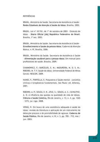 219 
REFERÊNCIAS 
BRASIL. Ministério da Saúde. Secretaria de Assistência à Saúde – 
Redes Estaduais de Atenção à Saúde do Idoso. Brasília, 2002. 
BRASIL. Lei nº 10.741, de 1º de outubro de 2003 – Estatuto do 
Idoso – Diário Ofi cial [da] República Federativa do Brasil. 
Brasília, 1º out. 2003. 
BRASIL. Ministério da Saúde. Secretaria de Assistência à Saúde – 
Envelhecimento e Saúde da pessoa idosa. Caderno de Atenção 
Básica, n.19, Brasília, 2006. 
BRASIL. Ministério da Saúde. Secretaria de Assistência à Saúde 
– Alimentação saudável para a pessoa idosa: Um manual para 
profi ssionais de saúde. Brasília, 2009. 
CHAIMOWICZ, F.; BARCELOS, E. M.; MADUREIRA, M. D. S. M.; 
RIBEIRO, M. T. F. Saúde do idoso. Universidade Federal de Minas 
Gerais: NESCON, 2009. 
NUNES, F., PORTELLA, E. Psiquiatria e Saúde mental – conceitos 
clínicos e terapêuticos fundamentais. São Paulo: ed. Atheneu, 
2001. 
RIBEIRO, A. P.; SOUZA, E. R.; ATLE, S.; SOUZA, A. C.; SCHILITHZ, 
A. O. A infl uência das quedas na qualidade de vida de idosos. 
Ciência e Saúde Coletiva, Rio de Janeiro, v. 13, n. 4, pp. 1265 
– 1273, jul./ago. 2008. 
VERAS, R. Em busca de uma assistência adequada à saúde do 
idoso: revisão da literatura e aplicação de um instrumento de 
detecção precoce e de previsibilidade de agravos. Caderno de 
Saúde Pública, Rio de Janeiro, n.19, v. 3, pp. 705 – 715, mai./ 
jun. 2003. 
 