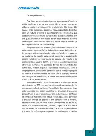 223 
APRESENTAÇÃO 
Caro especializando, 
Este é um tema muito instigante e algumas questões ainda 
estão tão longe e ao mesmo tempo tão presentes em nossas 
vidas pessoais e principalmente profi ssionais. São temas tão 
ligados e tão capazes de despertar nossa capacidade de sonhar 
com um futuro próximo e assustadoramente desafi ador, que 
acabam provocando muita curiosidade e questionamentos. Um 
dos questionamentos que vocês devem estar fazendo é: como 
desenvolver atividade de atenção à saúde mental dentro da 
Estratégia da Saúde da Família (ESF)? 
Pesquisas mostram intervenções inovadoras a respeito da 
enfermagem, tanto na Saúde da Família como na Saúde Mental. 
Os pontos positivos desta ligação estão em fortalecer o processo 
de mudança do modelo assistencial; aumentar a participação 
social; fortalecer a importância da escuta, do vínculo e do 
acolhimento ao usuário do SUS; prevenir os transtornos mentais 
através de melhorias na qualidade de vida da comunidade. Por 
outro lado, existem algumas fragilidades encontradas, como o 
despreparo dos profi ssionais para lidar com o tema; despreparo 
da família e da comunidade em lidar com a doença; ausência 
dos serviços de referências; a teoria nem sempre compatível 
com a prática, entre outros. 
Nessa perspectiva, entendemos que a equipe que presta 
atendimento na ESF tem um papel central na construção de 
um novo modelo de cuidado. E o cuidado do enfermeiro deve 
estar centrado em: saber identifi car os principais transtornos 
psiquiátricos e saber encaminhar em cada situação; conhecer 
os principais medicamentos e seus efeitos colaterais; gerenciar 
a situação clínica do paciente, em conjunto com o médico, 
estabelecendo contato com outros profi ssionais de saúde e, 
assim, dar continuidade aos cuidados; organizar a assistência 
aos pacientes na unidade de saúde; capacitar os profi ssionais 
(técnicos de enfermagem e agentes de saúde) para o melhor 
 