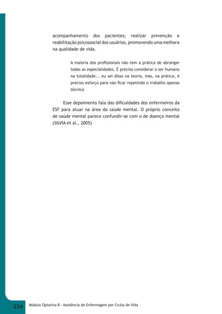acompanhamento dos pacientes; realizar prevenção e 
reabilitação psicossocial dos usuários, promovendo uma melhora 
na qualidade de vida. 
A maioria dos profi ssionais não tem a prática de abranger 
todas as especialidades. É preciso considerar o ser humano 
na totalidade... eu sei disso na teoria, mas, na prática, é 
preciso esforço para não fi car repetindo o trabalho apenas 
técnico 
Esse depoimento fala das difi culdades dos enfermeiros da 
ESF para atuar na área da saúde mental. O próprio conceito 
de saúde mental parece confundir-se com o de doença mental 
(SILVIA et al., 2005) 
224 Módulo Optativo 8 - Assitência de Enfermagem por Ciclos de Vida 
 