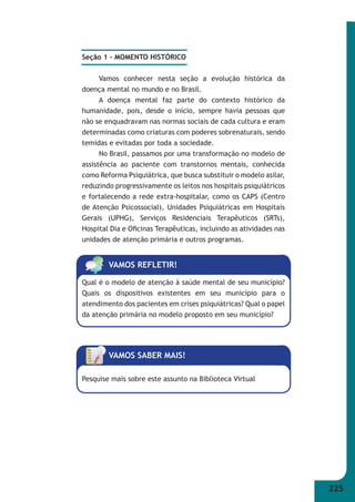 225 
Seção 1 – MOMENTO HISTÓRICO 
Vamos conhecer nesta seção a evolução histórica da 
doença mental no mundo e no Brasil. 
A doença mental faz parte do contexto histórico da 
humanidade, pois, desde o início, sempre havia pessoas que 
não se enquadravam nas normas sociais de cada cultura e eram 
determinadas como criaturas com poderes sobrenaturais, sendo 
temidas e evitadas por toda a sociedade. 
No Brasil, passamos por uma transformação no modelo de 
assistência ao paciente com transtornos mentais, conhecida 
como Reforma Psiquiátrica, que busca substituir o modelo asilar, 
reduzindo progressivamente os leitos nos hospitais psiquiátricos 
e fortalecendo a rede extra-hospitalar, como os CAPS (Centro 
de Atenção Psicossocial), Unidades Psiquiátricas em Hospitais 
Gerais (UPHG), Serviços Residenciais Terapêuticos (SRTs), 
Hospital Dia e Ofi cinas Terapêuticas, incluindo as atividades nas 
unidades de atenção primária e outros programas. 
VAMOS REFLETIR! 
Qual é o modelo de atenção à saúde mental de seu município? 
Quais os dispositivos existentes em seu município para o 
atendimento dos pacientes em crises psiquiátricas? Qual o papel 
da atenção primária no modelo proposto em seu município? 
VAMOS SABER MAIS! 
Pesquise mais sobre este assunto na Biblioteca Virtual 
 