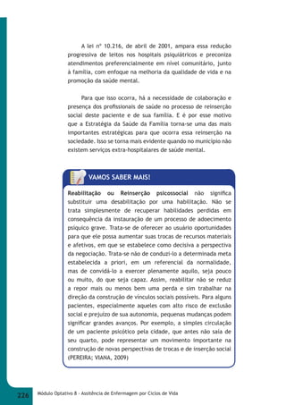 A lei nº 10.216, de abril de 2001, ampara essa redução 
progressiva de leitos nos hospitais psiquiátricos e preconiza 
atendimentos preferencialmente em nível comunitário, junto 
à família, com enfoque na melhoria da qualidade de vida e na 
promoção da saúde mental. 
Para que isso ocorra, há a necessidade de colaboração e 
presença dos profi ssionais de saúde no processo de reinserção 
social deste paciente e de sua família. E é por esse motivo 
que a Estratégia da Saúde da Família torna-se uma das mais 
importantes estratégicas para que ocorra essa reinserção na 
sociedade. Isso se torna mais evidente quando no município não 
existem serviços extra-hospitalares de saúde mental. 
VAMOS SABER MAIS! 
Reabilitação ou Reinserção psicossocial não signifi ca 
substituir uma desabilitação por uma habilitação. Não se 
trata simplesmente de recuperar habilidades perdidas em 
consequência da instauração de um processo de adoecimento 
psíquico grave. Trata-se de oferecer ao usuário oportunidades 
para que ele possa aumentar suas trocas de recursos materiais 
e afetivos, em que se estabelece como decisiva a perspectiva 
da negociação. Trata-se não de conduzi-lo a determinada meta 
estabelecida a priori, em um referencial da normalidade, 
mas de convidá-lo a exercer plenamente aquilo, seja pouco 
ou muito, do que seja capaz. Assim, reabilitar não se reduz 
a repor mais ou menos bem uma perda e sim trabalhar na 
direção da construção de vínculos sociais possíveis. Para alguns 
pacientes, especialmente aqueles com alto risco de exclusão 
social e prejuízo de sua autonomia, pequenas mudanças podem 
signifi car grandes avanços. Por exemplo, a simples circulação 
de um paciente psicótico pela cidade, que antes não saía de 
seu quarto, pode representar um movimento importante na 
construção de novas perspectivas de trocas e de inserção social 
(PEREIRA; VIANA, 2009) 
226 Módulo Optativo 8 - Assitência de Enfermagem por Ciclos de Vida 
 