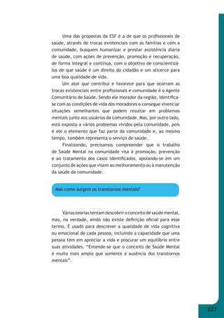 227 
Uma das propostas da ESF é a de que os profi ssionais de 
saúde, através de trocas existenciais com as famílias e com a 
comunidade, busquem humanizar e prestar assistência diária 
de saúde, com ações de prevenção, promoção e recuperação, 
de forma integral e contínua, com o objetivo de conscientizá- 
los de que saúde é um direito do cidadão e um alicerce para 
uma boa qualidade de vida. 
Um ator que contribui e favorece para que ocorram as 
trocas existenciais entre profi ssionais e comunidade é o Agente 
Comunitário de Saúde. Sendo ele morador da região, identifi ca- 
se com as condições de vida dos moradores e consegue vivenciar 
situações semelhantes que podem resultar em problemas 
mentais junto aos usuários da comunidade. Mas, por outro lado, 
está exposto a vários problemas vividos pela comunidade, pois 
é ele o elemento que faz parte da comunidade e, ao mesmo 
tempo, também representa o serviço de saúde. 
Finalizando, precisamos compreender que o trabalho 
de Saúde Mental na comunidade visa à promoção, prevenção 
e ao tratamento dos casos identifi cados, apoiando-se em um 
conjunto de ações que visem ao melhoramento ou à manutenção 
da saúde da comunidade. 
Mas como surgem os transtornos mentais? 
Várias teorias tentam descobrir o conceito de saúde mental, 
mas, na verdade, ainda não existe defi nição ofi cial para esse 
termo. É usado para descrever a qualidade de vida cognitiva 
ou emocional de cada pessoa, incluindo a capacidade que uma 
pessoa tem em apreciar a vida e procurar um equilíbrio entre 
suas atividades. “Entende-se que o conceito de Saúde Mental 
é muito mais amplo que somente a ausência dos transtornos 
mentais”. 
 