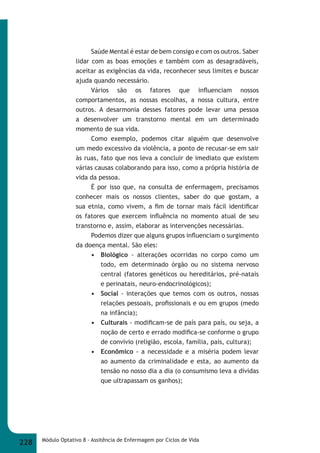 Saúde Mental é estar de bem consigo e com os outros. Saber 
lidar com as boas emoções e também com as desagradáveis, 
aceitar as exigências da vida, reconhecer seus limites e buscar 
ajuda quando necessário. 
Vários são os fatores que infl uenciam nossos 
comportamentos, as nossas escolhas, a nossa cultura, entre 
outros. A desarmonia desses fatores pode levar uma pessoa 
a desenvolver um transtorno mental em um determinado 
momento de sua vida. 
Como exemplo, podemos citar alguém que desenvolve 
um medo excessivo da violência, a ponto de recusar-se em sair 
às ruas, fato que nos leva a concluir de imediato que existem 
várias causas colaborando para isso, como a própria história de 
vida da pessoa. 
É por isso que, na consulta de enfermagem, precisamos 
conhecer mais os nossos clientes, saber do que gostam, a 
sua etnia, como vivem, a fi m de tornar mais fácil identifi car 
os fatores que exercem infl uência no momento atual de seu 
transtorno e, assim, elaborar as intervenções necessárias. 
Podemos dizer que alguns grupos infl uenciam o surgimento 
da doença mental. São eles: 
• Biológico - alterações ocorridas no corpo como um 
todo, em determinado órgão ou no sistema nervoso 
central (fatores genéticos ou hereditários, pré-natais 
e perinatais, neuro-endocrinológicos); 
• Social - interações que temos com os outros, nossas 
relações pessoais, profi ssionais e ou em grupos (medo 
na infância); 
• Culturais - modifi cam-se de país para país, ou seja, a 
noção de certo e errado modifi ca-se conforme o grupo 
de convívio (religião, escola, família, país, cultura); 
• Econômico - a necessidade e a miséria podem levar 
ao aumento da criminalidade e esta, ao aumento da 
tensão no nosso dia a dia (o consumismo leva a dívidas 
que ultrapassam os ganhos); 
228 Módulo Optativo 8 - Assitência de Enfermagem por Ciclos de Vida 
 