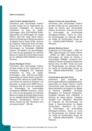 Sobre os Autores: 
Catia Cristina Valadão Martins 
Enfermeira pela Universidade Federal 
do Mato Grosso do Sul, Especialista em 
Formação Pedagógica em Educação 
Profi ssional na Área de Saúde: 
Enfermagem pela ESP/FIOCRUZ/UFMS, 
Especialista em Enfermagem em Saúde 
Pública pela ESP Jorge David Nasser, 
Mestre em Saúde para o Desenvolvimento 
da Região Centro Oeste/UFMS, Gerente 
do Programa Telessaúde Brasil de Mato 
Grosso do Sul, Professora do Curso de 
Enfermagem da Faculdade UNIGRAN 
Capital, Orientadora de Aprendizagem 
do curso de pós-graduação em Atenção 
Básica em Saúde da Família/Mato Grosso 
do Sul UNASUS/UFMS/FIOCRUZ Cerrado 
Pantanal. 
Denise Rodrigues Fortes 
Enfermeira pela Universidade Federal 
do Mato Grosso do Sul, Especialista em 
Formação Pedagógica em Educação 
Profi ssional na Área de Saúde: 
Enfermagem pela ESP/Fiocruz/UFMS, 
Especialista em Saúde Pública pela ESP/ 
Fiocruz/UFMS, Mestre em Saúde Pública 
com ênfase em Gestão do Trabalho e da 
Educação na Saúde pela ENSP/Fiocruz, 
Professora EAD do Curso de Graduação 
em Enfermagem da Universidade 
Anhanguera/UNIDERP Interativa, tutora 
do curso de pós-graduação em Atenção 
Básica em Saúde da Família/Mato Grosso 
do Sul UNASUS/UFMS/FIOCRUZ Cerrado 
Pantanal, Coordenadora Técnica na 
Escola Técnica do SUS “Professora Ena 
de Araújo Galvão” - SES/MS. 
Denize Cristina de Souza Ramos 
Enfermeira pela Universidade Federal 
de Mato Grosso do Sul. Especialista em 
Saúde da Família pela Universidade 
Federal de Roraima. Docente do Curso 
de Enfermagem da Universidade 
Anhanguera-Uniderp. Tutora do Curso 
de Pós-graduação em Atenção Básica 
em Saúde da Família/Mato Grosso do 
Sul UNASUS/UFMS/FIOCRUZ Cerrado 
Pantanal. 
Michele Batiston Borsoi 
Graduação em Enfermagem - UFMS em 
1998. Especialização em Saúde Pública 
– UFRGS em 2002. Especialização em 
Enfermagem de Saúde da Família e 
Comunidade/ PROFAM - Fundacion MF/ 
Medicina Familiar do Hospital Italiano de 
Buenos Aires em 2007. Tutora do Curso 
de Pós-graduação em Atenção Básica 
em Saúde da Família/Mato Grosso do 
Sul UNASUS/UFMS/FIOCRUZ Cerrado 
Pantanal. 
Priscila Maria Marcheti Fiorin 
Enfermeira pela Faculdade de 
Enfermagem e Obstetrícia de Adamantina. 
Especialista em Saúde Pública e Ações 
Comunitárias pela Universidade para o 
Desenvolvimento do Estado e da Região 
do Pantanal (UNIDERP), Formação 
Pedagógica em Educação Profi ssional, 
Fundação Oswaldo Cruz (FIOCRUZ) e 
Políticas de Saúde Mental, Fundação 
Oswaldo Cruz (FIOCRUZ). Mestranda 
do Programa de Pós-Graduação em 
Saúde e Desenvolvimento na Região 
Centro-Oeste. Professora do Curso 
de Enfermagem da Universidade 
Anhanguera-Uniderp. Tutora do Curso 
de Pós-graduação em Atenção Básica 
em Saúde da Família/Mato Grosso do 
Sul UNASUS/UFMS/FIOCRUZ Cerrado 
Pantanal. 
22 Módulo Optativo 8 - Assitência de Enfermagem por Ciclos de Vida 
 