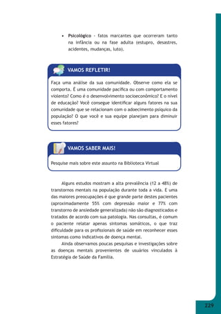 229 
• Psicológico - fatos marcantes que ocorreram tanto 
na infância ou na fase adulta (estupro, desastres, 
acidentes, mudanças, luto). 
VAMOS REFLETIR! 
Faça uma análise da sua comunidade. Observe como ela se 
comporta. É uma comunidade pacífi ca ou com comportamento 
violento? Como é o desenvolvimento socioeconômico? E o nível 
de educação? Você consegue identifi car alguns fatores na sua 
comunidade que se relacionam com o adoecimento psíquico da 
população? O que você e sua equipe planejam para diminuir 
esses fatores? 
VAMOS SABER MAIS! 
Pesquise mais sobre este assunto na Biblioteca Virtual 
Alguns estudos mostram a alta prevalência (12 a 48%) de 
transtornos mentais na população durante toda a vida. E uma 
das maiores preocupações é que grande parte destes pacientes 
(aproximadamente 55% com depressão maior e 77% com 
transtorno de ansiedade generalizada) não são diagnosticados e 
tratados de acordo com sua patologia. Nas consultas, é comum 
o paciente relatar apenas sintomas somáticos, o que traz 
difi culdade para os profi ssionais de saúde em reconhecer esses 
sintomas como indicativos de doença mental. 
Ainda observamos poucas pesquisas e investigações sobre 
as doenças mentais provenientes de usuários vinculados à 
Estratégia de Saúde da Família. 
 