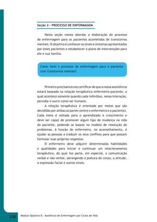 Seção 2 – PROCESSO DE ENFERMAGEM 
Nesta seção vamos abordar a elaboração do processo 
de enfermagem para os pacientes acometidos de transtornos 
mentais. O objetivo é conhecer os sinais e sintomas apresentados 
por estes pacientes e estabelecer o plano de intervenções para 
ele e sua família. 
Como farei o processo de enfermagem para o paciente 
com transtornos mentais? 
Primeiro precisamos nos certifi car de que a nossa assistência 
estará baseada na relação terapêutica enfermeiro-paciente, a 
qual acontece somente quando cada indivíduo, nessa interação, 
percebe o outro como ser humano. 
A relação terapêutica é orientada por metas que são 
decididas por ambas as partes (entre o enfermeiro e o paciente). 
Cada meta é voltada para o aprendizado e crescimento e 
deve ser capaz de promover algum tipo de mudança na vida 
do paciente, podendo se basear no modelo de resolução de 
problemas. A função do enfermeiro, no aconselhamento, é 
ajudar as pessoas a traduzir os seus confl itos para que possam 
formular suas próprias respostas. 
O enfermeiro deve adquirir determinadas habilidades 
e qualidades para iniciar e continuar um relacionamento 
terapêutico, do qual faz parte, em especial, a comunicação 
verbal e não verbal, abrangendo a postura do corpo, a atitude, 
a expressão facial e outros sinais. 
230 Módulo Optativo 8 - Assitência de Enfermagem por Ciclos de Vida 
 