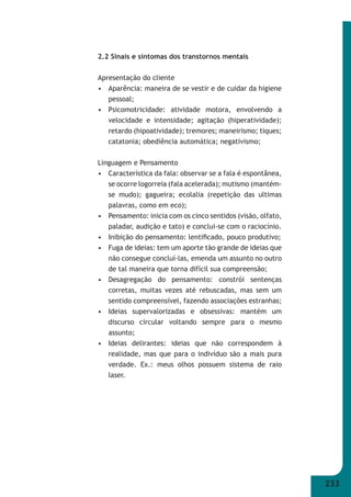 233 
2.2 Sinais e sintomas dos transtornos mentais 
Apresentação do cliente 
• Aparência: maneira de se vestir e de cuidar da higiene 
pessoal; 
• Psicomotricidade: atividade motora, envolvendo a 
velocidade e intensidade; agitação (hiperatividade); 
retardo (hipoatividade); tremores; maneirismo; tiques; 
catatonia; obediência automática; negativismo; 
Linguagem e Pensamento 
• Característica da fala: observar se a fala é espontânea, 
se ocorre logorreia (fala acelerada); mutismo (mantém- 
se mudo); gagueira; ecolalia (repetição das ultimas 
palavras, como em eco); 
• Pensamento: inicia com os cinco sentidos (visão, olfato, 
paladar, audição e tato) e conclui-se com o raciocínio. 
• Inibição do pensamento: lentifi cado, pouco produtivo; 
• Fuga de ideias: tem um aporte tão grande de ideias que 
não consegue concluí-las, emenda um assunto no outro 
de tal maneira que torna difícil sua compreensão; 
• Desagregação do pensamento: constrói sentenças 
corretas, muitas vezes até rebuscadas, mas sem um 
sentido compreensível, fazendo associações estranhas; 
• Ideias supervalorizadas e obsessivas: mantém um 
discurso circular voltando sempre para o mesmo 
assunto; 
• Ideias delirantes: ideias que não correspondem à 
realidade, mas que para o indivíduo são a mais pura 
verdade. Ex.: meus olhos possuem sistema de raio 
laser. 
 