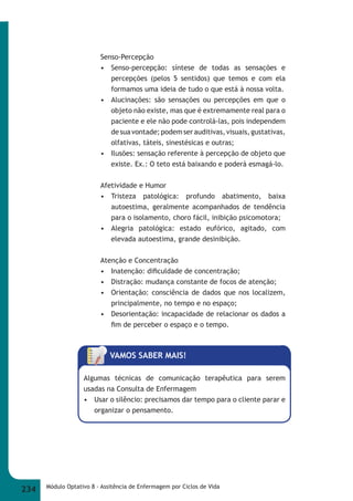 Senso-Percepção 
• Senso-percepção: síntese de todas as sensações e 
percepções (pelos 5 sentidos) que temos e com ela 
formamos uma ideia de tudo o que está à nossa volta. 
• Alucinações: são sensações ou percepções em que o 
objeto não existe, mas que é extremamente real para o 
paciente e ele não pode controlá-las, pois independem 
de sua vontade; podem ser auditivas, visuais, gustativas, 
olfativas, táteis, sinestésicas e outras; 
• Ilusões: sensação referente à percepção de objeto que 
existe. Ex.: O teto está baixando e poderá esmagá-lo. 
Afetividade e Humor 
• Tristeza patológica: profundo abatimento, baixa 
autoestima, geralmente acompanhados de tendência 
para o isolamento, choro fácil, inibição psicomotora; 
• Alegria patológica: estado eufórico, agitado, com 
elevada autoestima, grande desinibição. 
Atenção e Concentração 
• Inatenção: difi culdade de concentração; 
• Distração: mudança constante de focos de atenção; 
• Orientação: consciência de dados que nos localizem, 
principalmente, no tempo e no espaço; 
• Desorientação: incapacidade de relacionar os dados a 
fi m de perceber o espaço e o tempo. 
VAMOS SABER MAIS! 
Algumas técnicas de comunicação terapêutica para serem 
usadas na Consulta de Enfermagem 
• Usar o silêncio: precisamos dar tempo para o cliente parar e 
organizar o pensamento. 
234 Módulo Optativo 8 - Assitência de Enfermagem por Ciclos de Vida 
 