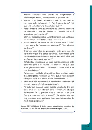 235 
• Aceitar: comunica uma atitude de receptividade e 
consideração. Ex: “é, eu compreendo o que você diz”. 
• Realizar observações: verbaliza o que é observado ou 
percebido pelo enfermeiro. Ex: “você parece tenso”, “vi 
que está andando muito de um lado a outro”. 
• Fazer aberturas amplas: possibilita ao cliente a iniciativa 
de introduzir o tema da conversa. Ex: “sobre o que você 
gostaria de conversar hoje?” 
• Oferecer dicas gerais: dá ao paciente coragem para continuar. 
Ex:”continue...” “e depois, o que aconteceu?” 
• Situar o evento no tempo: esclarece a relação do ocorrido 
com o tempo. Ex: “quando isso aconteceu?”; “isso foi antes 
ou depois?” 
• Encorajar descrições de percepção: pedir para que ele 
verbalize o que está sendo percebido. Muito usada para 
pacientes que apresentam alucinações. Ex: “essas vozes que 
você ouve, são boas ou são ruins?” 
• Refl etir: boa técnica para ser usada quando o paciente pede 
conselhos para o enfermeiro. Ex: Paciente: ”o que você 
acha que eu devo fazer?”. Enfermeiro: “o que você acha 
que deveria fazer?”. 
• Apresentar a realidade: a importância desta técnica é trazer 
o paciente para a realidade. Ex: “vejo que as vozes parecem 
reais para você, mas eu não escuto voz nenhuma...” 
• Saber lidar com o paciente que fala demais: basta dizer “já 
entendi o que você está querendo dizer”. 
• Formular um plano de ação: quando um cliente tem um 
plano em mente para lidar com o que considera uma situação 
estressante. Ex: “o que você poderia fazer para botar para 
fora sua raiva sem maiores danos?” “Da próxima vez que 
isso acontecer, o que você pode fazer para lidar com isso de 
modo mais apropriado?” 
Fonte: TOWNSEND, M. C. Enfermagem psiquiátrica: conceitos de 
cuidados. 3ª ed. Rio de Janeiro: Guanabara Koogan, 2002. 
 