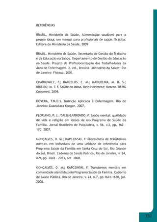 237 
REFERÊNCIAS 
BRASIL. Ministério da Saúde. Alimentação saudável para a 
pessoa idosa: um manual para profi ssionais de saúde. Brasília: 
Editora do Ministério da Saúde, 2009 
BRASIL. Ministério da Saúde. Secretaria de Gestão do Trabalho 
e da Educação na Saúde. Departamento de Gestão da Educação 
na Saúde. Projeto de Profi ssionalização dos Trabalhadores da 
Área de Enfermagem. 2. ed., Brasília: Ministério da Saúde; Rio 
de Janeiro: Fiocruz, 2003. 
CHAIMOWICZ, F.; BARCELOS, E. M.; MADUREIRA, M. D. S.; 
RIBEIRO, M. T. F. Saúde do Idoso. Belo Horizonte: Nescon/UFMG 
Coopmed, 2009. 
DOVERA, T.M.D.S. Nutrição Aplicada à Enfermagem. Rio de 
Janeiro: Guanabara Koogan, 2007. 
FLORIANO, P. J.; DALGALARRONDO, P. Saúde mental, qualidade 
de vida e religião em idosos de um Programa de Saúde da 
Família. Jornal Brasileiro de Psiquiatria, v. 56, v.3, pp. 162 – 
170, 2007. 
GONÇALVES, D. M.; KAPCZINSKI, F. Prevalência de transtornos 
mentais em indivíduos de uma unidade de referência para 
Programa Saúde da Família em Santa Cruz do Sul, Rio Grande 
do Sul, Brasil. Caderno de Saúde Pública, Rio de Janeiro, v. 24, 
n.9, pp. 2043 – 2053, set. 2008. 
GONÇALVES, D. M.; KAPCZINSKI, F. Transtornos mentais em 
comunidade atendida pelo Programa Saúde da Família. Caderno 
de Saúde Pública, Rio de Janeiro, v. 24, n.7, pp.1641-1650, jul. 
2008. 
 