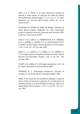 239 
SCÓZ, T. M. X.; FENILI, R. M. Como desenvolver projetos de 
atenção à saúde mental no programa de saúde da família. 
Revista Eletrônica de Enfermagem, v. 5, n. 2, pp. 71 – 77, 2003. 
Disponível em: www.fen.ufg.br/revista. Acesso em: 24 de 
março de 2011. 
SECRETARIA DO ESTADO DA SAÚDE DO PARANÁ. Defi nição de 
Saúde Mental (negrito). Disponível em: http://www.saude. 
pr.gov.br/modules/conteudo/conteudo.php?conteudo=1059. 
Acesso em: 24 de março de 2011. 
SILVA, A. T. M. C.; SILVA, C. C.; FERREIRA FILHA, M. O.; NÓBREGA, 
M. M. L.; BARROS, S.; SANTOS, K. K. G. A Saúde Mental no PSF e 
o trabalho de enfermagem. Revista Brasileira de Enfermagem, 
v. 58, n.4, pp. 411- 415, jul./ago. 2005. 
SOUZA, A. J. F.; MATIAS, G. N.; GOMES, K. F. A.; PARENTE, A. 
C. M. A saúde mental no Programa de Saúde da Família. Revista 
Brasileira de Enfermagem, Brasília, v. 60, v.4, pp. 391 – 395, 
jul./ago. 2007. 
STUART, G.W; LARAIA, M.T. Enfermagem psiquiátrica. 4 ed.. Rio 
de Janeiro: Reichmann e Affonso Editores 2002. 
TOWNSEND, M. C. Enfermagem psiquiátrica: conceitos de 
cuidados. 3ª ed. Rio de Janeiro: Guanabara Koogan, 2002. 
VERAS, R. Em busca de uma assistência adequada à saúde do 
idoso: revisão da literatura e aplicação de um instrumento de 
detecção precoce e de previsibilidade de agravos. Caderno de 
Saúde Pública, Rio de Janeiro, v. 19, n. 3, pp. 705 – 715, mai./ 
jun. 2003. 
 