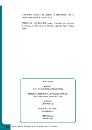 VITOLO,M.R. Nutrição da Gestante à Adolescência. Rio de 
Janeiro: Reichmann & Affonso, 2003. 
WRIGHT,L.M.; LEAHEY,M. Enfermeiras e famílias: um guia para 
a avaliação e intervenção na família; 4.ed. São Paulo: Rocca, 
2009. 
EAD - UFMS 
REVISÃO: 
Prof. Dr. Ricardo Magalhães Bulhões 
EDITORAÇÃO ELETRÔNICA E PROJETO GRÁFICO: 
Marcos Paulo dos Santos de Souza 
DESIGNER: 
Alana Montagna 
DESIGN INSTRUCIONAL: 
Carla Calarge 
FOTO DA CAPA: 
Roberto Higa 
240 Módulo Optativo 8 - Assitência de Enfermagem por Ciclos de Vida 
 