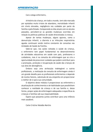 25 
APRESENTAÇÃO 
Caro colega enfermeiro, 
A história da criança, em todo o mundo, tem sido marcada 
por episódios muito tristes de abandono, mortalidade infantil 
em níveis elevados, negligência nos cuidados por parte da 
família e pelo Estado. Comparando os dias atuais com os séculos 
passados, percebem-se as grandes mudanças ocorridas em 
relação às políticas públicas de saúde direcionadas à criança. 
Apesar de tantas mudanças, alguns agravos, como a 
desnutrição infantil, a diarreia e as infecções respiratórias 
agudas continuam sendo motivo constante de consultas nas 
Unidades de Saúde da Família. 
Sabe-se que, nas ações voltadas à saúde da criança, 
o enfermeiro tem papel fundamental no desenvolvimento 
de atividades educativas em saúde com pais, professores e 
cuidadores, mas é na consulta de enfermagem que se cria a 
oportunidade de prescrever cuidados que podem contribuir para 
a promoção, proteção e recuperação da saúde das crianças de 
sua área de abrangência. 
Embora seja uma atribuição indelegável a outros 
profi ssionais, a realização da consulta de enfermagem ainda é 
um grande desafi o para os profi ssionais enfermeiros e depende 
de muitos fatores, sobretudo de seu empenho em proporcionar 
o melhor de si para sua comunidade. 
O objetivo deste módulo é proporcionar ao enfermeiro a 
atualização de conhecimentos e de habilidades que possibilitem 
conhecer a realidade da criança e de sua família e, dessa 
forma, propor ações de enfermagem adequadas e específi cas às 
crianças e famílias sob sua responsabilidade. 
Espero que possamos juntos contribuir para uma infância 
mais saudável. 
Catia Cristina Valadão Martins 
 