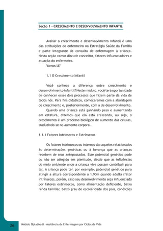 Seção 1 - CRESCIMENTO E DESENVOLVIMENTO INFANTIL 
Avaliar o crescimento e desenvolvimento infantil é uma 
das atribuições do enfermeiro na Estratégia Saúde da Família 
e parte integrante da consulta de enfermagem à criança. 
Nesta seção vamos discutir conceitos, fatores infl uenciadores e 
atuação do enfermeiro. 
Vamos lá? 
1.1 O Crescimento Infantil 
Você conhece a diferença entre crescimento e 
desenvolvimento infantil? Neste módulo, você terá oportunidade 
de conhecer esses dois processos que fazem parte da vida de 
todos nós. Para fi ns didáticos, começaremos com a abordagem 
de crescimento e, posteriormente, com a de desenvolvimento. 
Quando uma criança está ganhando peso e aumentando 
em estatura, dizemos que ela está crescendo, ou seja, o 
crescimento é um processo biológico de aumento das células, 
traduzindo-se no aumento corporal. 
1.1.1 Fatores Intrínsecos e Extrínsecos 
Os fatores intrínsecos ou internos são aqueles relacionados 
às determinações genéticas ou à herança que as crianças 
recebem de seus antepassados. Esse potencial genético pode 
ou não ser atingido em plenitude, desde que as infl uências 
do meio ambiente onde a criança vive possam contribuir para 
tal. A criança pode ter, por exemplo, potencial genético para 
atingir a altura correspondente a 1.90m quando adulta (fator 
intrínseco), porém, caso seu desenvolvimento seja infl uenciado 
por fatores extrínsecos, como alimentação defi ciente, baixa 
renda familiar, baixo grau de escolaridade dos pais, condições 
26 Módulo Optativo 8 - Assitência de Enfermagem por Ciclos de Vida 
 