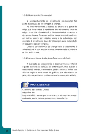 1.1.3 O Crescimento Pós-neonatal 
O acompanhamento do crescimento pós-neonatal faz 
parte da consulta de enfermagem à criança. 
Na vida intrauterina, a cabeça da criança é a parte do 
corpo que mais cresce e representa 50% do tamanho total do 
corpo. Já na fase pós-neonatal, o desenvolvimento do tronco e 
das pernas é maior. Em alguns tecidos, o crescimento é contínuo, 
em outros, ocorre por estágios, como o da puberdade, por 
exemplo. O crescimento ósseo termina assim que a maturidade 
do esqueleto estiver completa. 
Uma das características da criança é que o crescimento é 
acelerado até os dois anos de idade e sofre desaceleração entre 
os dois e cinco anos. 
1.1.4 Instrumentos de Avaliação do Crescimento Infantil 
A avaliação do crescimento e desenvolvimento infantil 
é parte essencial da consulta de enfermagem. Para avaliar o 
crescimento infantil, é necessário pesar a criança, medir sua 
altura e registrar esses dados em gráfi cos, que vão mostrar se 
peso, altura e perímetro cefálico estão adequados para a idade. 
VAMOS SABER MAIS! 
Caderneta de Saúde da Criança 
Disponível em: 
http://dtr2001.saude.gov.br/editora/produtos/livros/zip/ 
caderneta_saude_menino_passaporte_cidadania.zip. 
28 Módulo Optativo 8 - Assitência de Enfermagem por Ciclos de Vida 
 