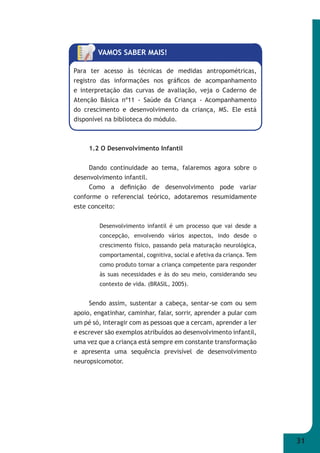31 
VAMOS SABER MAIS! 
Para ter acesso às técnicas de medidas antropométricas, 
registro das informações nos gráfi cos de acompanhamento 
e interpretação das curvas de avaliação, veja o Caderno de 
Atenção Básica nº11 - Saúde da Criança - Acompanhamento 
do crescimento e desenvolvimento da criança, MS. Ele está 
disponível na biblioteca do módulo. 
1.2 O Desenvolvimento Infantil 
Dando continuidade ao tema, falaremos agora sobre o 
desenvolvimento infantil. 
Como a defi nição de desenvolvimento pode variar 
conforme o referencial teórico, adotaremos resumidamente 
este conceito: 
Desenvolvimento infantil é um processo que vai desde a 
concepção, envolvendo vários aspectos, indo desde o 
crescimento físico, passando pela maturação neurológica, 
comportamental, cognitiva, social e afetiva da criança. Tem 
como produto tornar a criança competente para responder 
às suas necessidades e às do seu meio, considerando seu 
contexto de vida. (BRASIL, 2005). 
Sendo assim, sustentar a cabeça, sentar-se com ou sem 
apoio, engatinhar, caminhar, falar, sorrir, aprender a pular com 
um pé só, interagir com as pessoas que a cercam, aprender a ler 
e escrever são exemplos atribuídos ao desenvolvimento infantil, 
uma vez que a criança está sempre em constante transformação 
e apresenta uma sequência previsível de desenvolvimento 
neuropsicomotor. 
 