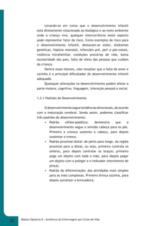Levando-se em conta que o desenvolvimento infantil 
está diretamente relacionado ao biológico e ao meio ambiente 
onde a criança vive, qualquer intercorrência neste aspecto 
pode representar fator de risco. Como exemplos de risco para 
o desenvolvimento infantil, destacam-se estes: síndromes 
genéticas, hipóxia neonatal, infecções pré, peri e pós-natais, 
violência intrafamiliar, condições precárias de vida, baixa 
escolaridade dos pais, falta de afeto das pessoas que cuidam 
da criança. 
Dentre esses fatores, vale ressaltar que a falta de amor e 
carinho é o principal difi cultador do desenvolvimento infantil 
adequado. 
Quaisquer alterações no desenvolvimento podem afetar a 
parte motora, cognitiva, linguagem, interação pessoal e social. 
1.2.1 Padrões de Desenvolvimento 
O desenvolvimento segue tendências direcionais, de acordo 
com a maturação cerebral. Sendo assim, podemos classifi car 
três padrões de desenvolvimento: 
• Padrão céfalo-podálico: demonstra que o 
desenvolvimento segue o sentido cabeça para os pés. 
Primeiro a criança sustenta a cabeça, para depois 
sustentar o tronco. 
• Padrão proximal-distal: de perto para longe, da região 
proximal para a distal, ou seja, primeiro controla os 
ombros, para depois controlar os braços; primeiro 
pega um objeto com toda a mão, para depois pegar 
um objeto com o polegar e o indicador (movimento de 
pinça). 
• Padrão da diferenciação: das atividades mais simples 
para as mais complexas. Primeiro brinca sozinha, para 
depois socializar a brincadeira. 
32 Módulo Optativo 8 - Assitência de Enfermagem por Ciclos de Vida 
 