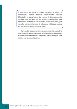 O enfermeiro, ao avaliar a criança durante a consulta de 
enfermagem, poderá detectar precocemente possíveis 
difi culdades no cumprimento dos marcos do desenvolvimento 
e proporcionar à criança e à sua família opções diversas para 
estimulá-lo, ou tomar outras medidas necessárias como, por 
exemplo, o encaminhamento da criança ao médico da equipe, 
ou centros especializados de referência. 
Para avaliar o desenvolvimento, também se faz necessário 
o uso de instrumento de registro. A Ficha de Acompanhamento 
do Desenvolvimento Infantil é uma forma prática e simples para 
realizar esse acompanhamento. 
34 Módulo Optativo 8 - Assitência de Enfermagem por Ciclos de Vida 
 