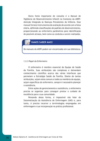 Outra fonte importante de consulta é o Manual de 
Vigilância do Desenvolvimento Infantil no Contexto da AIDPI- 
Atenção Integrada às Doenças Prevalentes da Infância. Esse 
manual fornece instrumentos de avaliação de acordo com a faixa 
etária, defi nindo classifi cações de padrões de desenvolvimento, 
proporcionando ao enfermeiro parâmetros para identifi cação 
de possíveis atrasos, bem como as condutas a serem realizadas. 
VAMOS SABER MAIS! 
Os manuais do AIDPI podem ser encontrados em sua biblioteca. 
1.2.3 Papel do Enfermeiro 
O enfermeiro é membro essencial da Equipe de Saúde 
da Família. Suas atribuições são complexas e demandam 
conhecimento científi co acerca das várias interfaces que 
permeiam a Estratégia Saúde da Família. Diante de tantas 
atribuições, sejam estas comuns a todos os membros da equipe, 
sejam específi cas do enfermeiro, sempre é necessário planejar 
a assistência. 
Entre ações de gerenciamento e assistência, o enfermeiro 
precisa se organizar para conseguir prestar o cuidado de 
excelência para a sua comunidade. 
Pensando dessa forma, é impossível não falar da 
Sistematização da Assistência de Enfermagem (SAE) e, para 
tanto, é preciso recorrer a terminologias empregadas em 
enfermagem e sua incorporação na prática profi ssional. 
36 Módulo Optativo 8 - Assitência de Enfermagem por Ciclos de Vida 
 