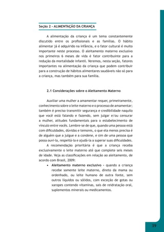 39 
Seção 2 - ALIMENTAÇÃO DA CRIANÇA 
A alimentação da criança é um tema constantemente 
discutido entre os profi ssionais e as famílias. O hábito 
alimentar já é adquirido na infância, e o fator cultural é muito 
importante neste processo. O aleitamento materno exclusivo 
nos primeiros 6 meses de vida é fator contribuinte para a 
redução da mortalidade infantil. Veremos, nesta seção, fatores 
importantes na alimentação da criança que podem contribuir 
para a construção de hábitos alimentares saudáveis não só para 
a criança, mas também para sua família. 
2.1 Considerações sobre o Aleitamento Materno 
Auxiliar uma mulher a amamentar requer, primeiramente, 
conhecimento sobre o leite materno e o processo de amamentar; 
também é preciso transmitir segurança e credibilidade naquilo 
que você está falando e fazendo, sem julgar e/ou censurar 
a mulher, atitudes fundamentais para o estabelecimento de 
vínculo entre vocês. Lembre-se de que, quando uma pessoa está 
com difi culdades, dúvidas e temores, o que ela menos precisa é 
de alguém que a julgue e a condene, e sim de uma pessoa que 
possa ouvi-la, respeitá-la e ajudá-la a superar suas difi culdades. 
A recomendação prioritária é que a criança receba 
exclusivamente o leite materno até que complete seis meses 
de idade. Veja as classifi cações em relação ao aleitamento, de 
acordo com Brasil, 2009: 
• Aleitamento materno exclusivo – quando a criança 
recebe somente leite materno, direto da mama ou 
ordenhado, ou leite humano de outra fonte, sem 
outros líquidos ou sólidos, com exceção de gotas ou 
xaropes contendo vitaminas, sais de reidratação oral, 
suplementos minerais ou medicamentos. 
 