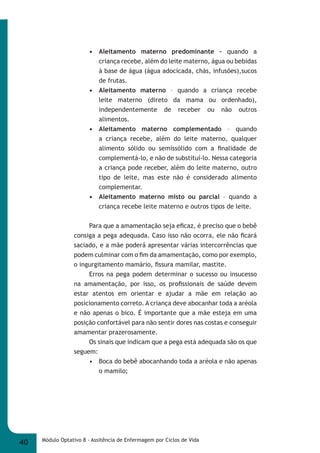 • Aleitamento materno predominante – quando a 
criança recebe, além do leite materno, água ou bebidas 
à base de água (água adocicada, chás, infusões),sucos 
de frutas. 
• Aleitamento materno – quando a criança recebe 
leite materno (direto da mama ou ordenhado), 
independentemente de receber ou não outros 
alimentos. 
• Aleitamento materno complementado – quando 
a criança recebe, além do leite materno, qualquer 
alimento sólido ou semissólido com a fi nalidade de 
complementá-lo, e não de substituí-lo. Nessa categoria 
a criança pode receber, além do leite materno, outro 
tipo de leite, mas este não é considerado alimento 
complementar. 
• Aleitamento materno misto ou parcial – quando a 
criança recebe leite materno e outros tipos de leite. 
Para que a amamentação seja efi caz, é preciso que o bebê 
consiga a pega adequada. Caso isso não ocorra, ele não fi cará 
saciado, e a mãe poderá apresentar várias intercorrências que 
podem culminar com o fi m da amamentação, como por exemplo, 
o ingurgitamento mamário, fi ssura mamilar, mastite. 
Erros na pega podem determinar o sucesso ou insucesso 
na amamentação, por isso, os profi ssionais de saúde devem 
estar atentos em orientar e ajudar a mãe em relação ao 
posicionamento correto. A criança deve abocanhar toda a aréola 
e não apenas o bico. É importante que a mãe esteja em uma 
posição confortável para não sentir dores nas costas e conseguir 
amamentar prazerosamente. 
Os sinais que indicam que a pega está adequada são os que 
seguem: 
• Boca do bebê abocanhando toda a aréola e não apenas 
o mamilo; 
40 Módulo Optativo 8 - Assitência de Enfermagem por Ciclos de Vida 
 