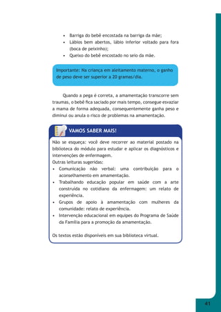 41 
• Barriga do bebê encostada na barriga da mãe; 
• Lábios bem abertos, lábio inferior voltado para fora 
(boca de peixinho); 
• Queixo do bebê encostado no seio da mãe. 
Importante: Na criança em aleitamento materno, o ganho 
de peso deve ser superior a 20 gramas/dia. 
Quando a pega é correta, a amamentação transcorre sem 
traumas, o bebê fi ca saciado por mais tempo, consegue esvaziar 
a mama de forma adequada, consequentemente ganha peso e 
diminui ou anula o risco de problemas na amamentação. 
VAMOS SABER MAIS! 
Não se esqueça: você deve recorrer ao material postado na 
biblioteca do módulo para estudar e aplicar os diagnósticos e 
intervenções de enfermagem. 
Outras leituras sugeridas: 
• Comunicação não verbal: uma contribuição para o 
aconselhamento em amamentação. 
• Trabalhando educação popular em saúde com a arte 
construída no cotidiano da enfermagem: um relato de 
experiência. 
• Grupos de apoio à amamentação com mulheres da 
comunidade: relato de experiência. 
• Intervenção educacional em equipes do Programa de Saúde 
da Família para a promoção da amamentação. 
Os textos estão disponíveis em sua biblioteca virtual. 
 