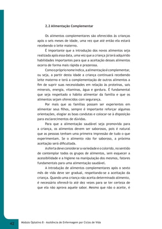 2.2 Alimentação Complementar 
Os alimentos complementares são oferecidos às crianças 
após o seis meses de idade, uma vez que até então ela estará 
recebendo o leite materno. 
É importante que a introdução dos novos alimentos seja 
realizada após essa data, uma vez que a criança já terá adquirido 
habilidades importantes para que a aceitação desses alimentos 
ocorra de forma mais rápida e prazerosa. 
Como o próprio nome indica, a alimentação é complementar, 
ou seja, a partir desta idade a criança continuará recebendo 
leite materno e terá a complementação de outros alimentos a 
fi m de suprir suas necessidades em relação às proteínas, sais 
minerais, energia, vitaminas, água e gordura. É fundamental 
que seja respeitado o hábito alimentar da família e que os 
alimentos sejam oferecidos com segurança. 
Por mais que as famílias possam ser experientes em 
alimentar seus fi lhos, sempre é importante reforçar algumas 
orientações, elogiar as boas condutas e colocar-se à disposição 
para esclarecimentos de dúvidas. 
Para que a alimentação saudável seja promovida para 
a criança, os alimentos devem ser saborosos, pois é natural 
que as pessoas tenham uma primeira impressão de tudo o que 
experimentam. Se o alimento não for saboroso, a próxima 
aceitação será difi cultada. 
A oferta deve considerar a variedade e o colorido, no sentido 
de contemplar todos os grupos de alimentos, sem esquecer a 
acessibilidade e a higiene na manipulação dos mesmos, fatores 
fundamentais para uma alimentação saudável. 
A introdução de alimentos complementares após o sexto 
mês de vida deve ser gradual, respeitando-se a aceitação da 
criança. Quando uma criança não aceita determinado alimento, 
é necessário oferecê-lo até dez vezes para se ter certeza de 
que ela não aprova aquele sabor. Mesmo que não o aceite, é 
42 Módulo Optativo 8 - Assitência de Enfermagem por Ciclos de Vida 
 