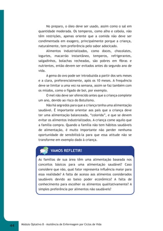 No preparo, o óleo deve ser usado, assim como o sal em 
quantidade moderada. Os temperos, como alho e cebola, não 
têm restrições, apenas oriente que a comida não deve ser 
condimentada em exagero, principalmente porque a criança, 
naturalmente, tem preferência pelo sabor adocicado. 
Alimentos industrializados, como doces, chocolates, 
iogurtes, macarrão instantâneo, temperos, refrigerantes, 
salgadinhos, bolachas recheadas, são pobres em fi bras e 
nutrientes, então devem ser evitados antes do segundo ano de 
vida. 
A gema do ovo pode ser introduzida a partir dos seis meses 
e a clara, preferencialmente, após os 10 meses. A frequência 
deve se limitar a uma vez na semana, assim se faz também com 
os miúdos, como o fígado de boi, por exemplo. 
O mel não deve ser oferecido antes que a criança complete 
um ano, devido ao risco do Botulismo. 
Não há segredos para que a criança tenha uma alimentação 
saudável. É importante orientar aos pais que a criança deve 
ter uma alimentação balanceada, “colorida”, e que se devem 
evitar os alimentos industrializados. A criança come aquilo que 
a família compra. Quando a família não tem hábitos saudáveis 
de alimentação, é muito importante não perder nenhuma 
oportunidade de sensibilizá-la para que essa atitude não se 
transforme em exemplo dado à criança. 
VAMOS REFLETIR! 
As famílias de sua área têm uma alimentação baseada nos 
conceitos básicos para uma alimentação saudável? Caso 
considere que não, qual fator representa infl uência maior para 
essa realidade? A falta de acesso aos alimentos considerados 
saudáveis devido ao baixo poder econômico? A falta de 
conhecimento para escolher os alimentos qualitativamente? A 
simples preferência por alimentos não saudáveis? 
44 Módulo Optativo 8 - Assitência de Enfermagem por Ciclos de Vida 
 