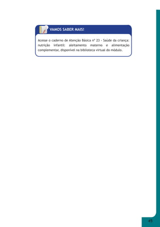 45 
VAMOS SABER MAIS! 
Acesse o caderno de Atenção Básica nº 23 - Saúde da criança: 
nutrição infantil: aleitamento materno e alimentação 
complementar, disponível na biblioteca virtual do módulo. 
 