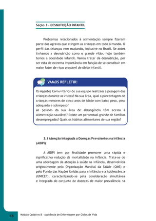 Seção 3 - DESNUTRIÇÃO INFANTIL 
Problemas relacionados à alimentação sempre fi zeram 
parte dos agravos que atingem as crianças em todo o mundo. O 
perfi l das crianças vem mudando, inclusive no Brasil. Se antes 
tínhamos a desnutrição como o grande vilão, hoje também 
temos a obesidade infantil. Vamos tratar da desnutrição, por 
ser esta de extrema importância em função de se constituir em 
maior fator de risco provável de óbito infantil. 
VAMOS REFLETIR! 
Os Agentes Comunitários de sua equipe realizam a pesagem das 
crianças durante as visitas? Na sua área, qual a porcentagem de 
crianças menores de cinco anos de idade com baixo peso, peso 
adequado e sobrepeso? 
As pessoas da sua área de abrangência têm acesso à 
alimentação saudável? Existe um percentual grande de famílias 
desempregadas? Quais os hábitos alimentares de sua região? 
3.1 Atenção Integrada a Doenças Prevalentes na Infância 
(AIDPI) 
A AIDPI tem por fi nalidade promover uma rápida e 
signifi cativa redução da mortalidade na infância. Trata-se de 
uma abordagem da atenção à saúde na infância, desenvolvida 
originalmente pela Organização Mundial da Saúde (OMS) e 
pelo Fundo das Nações Unidas para a Infância e a Adolescência 
(UNICEF), caracterizando-se pela consideração simultânea 
e integrada do conjunto de doenças de maior prevalência na 
46 Módulo Optativo 8 - Assitência de Enfermagem por Ciclos de Vida 
 