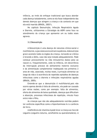 47 
infância, ao invés do enfoque tradicional que busca abordar 
cada doença isoladamente, como se ela fosse independente das 
demais doenças que atingem a criança e do contexto em que 
ela está inserida (BRASIL, 2003ª). 
No capítulo Desnutrição, Infecção Respiratória Aguda 
e Diarreia, utilizaremos a Estratégia da AIDPI como foco no 
atendimento da criança que apresente um ou todos esses 
agravos. 
3.2 Desnutrição 
A Desnutrição é uma doença de natureza clínico-social e 
multifatorial, cujas raízes se encontram na pobreza. A desnutrição 
grave acomete todos os órgãos da criança, tornando-se crônica 
e levando a óbito, caso não seja tratada adequadamente. Pode 
começar precocemente na vida intrauterina (baixo peso ao 
nascer) e, frequentemente, cedo na infância, em decorrência 
da interrupção precoce do aleitamento materno exclusivo 
e da alimentação complementar inadequada nos primeiros 2 
anos de vida, associada, muitas vezes, à privação alimentar ao 
longo da vida e à ocorrência de repetidos episódios de doenças 
infecciosas como a diarreia e infecções respiratórias agudas 
(BRASIL, 2005). 
Entende-se que a desnutrição é multifatorial,pois não 
ocorre apenas devido à falta de alimento, ela pode ser causada 
por várias razões, como por exemplo: falta de alimentos, 
oferta de alimentos de baixa qualidade, doenças que difi cultam 
a absorção, processos infecciosos de repetição, vínculo fraco 
entre mãe e fi lho. 
As crianças que não são adequadamente nutridas podem 
ter carências específi cas como a hipovitaminose A e a carência 
de ferro. 
A defi ciência de vitamina A pode levar a criança ao risco de 
cegueira (cegueira noturna, xeroftalmia ou queratomalácia). A 
 