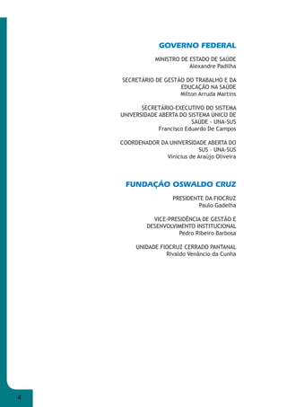 4 
GOVERNO FEDERAL 
MINISTRO DE ESTADO DE SAÚDE 
Alexandre Padilha 
SECRETÁRIO DE GESTÃO DO TRABALHO E DA 
EDUCAÇÃO NA SAÚDE 
Milton Arruda Martins 
SECRETÁRIO-EXECUTIVO DO SISTEMA 
UNIVERSIDADE ABERTA DO SISTEMA ÚNICO DE 
SAÚDE - UNA-SUS 
Francisco Eduardo De Campos 
COORDENADOR DA UNIVERSIDADE ABERTA DO 
SUS – UNA-SUS 
Vinicius de Araújo Oliveira 
FUNDAÇÃO OSWALDO CRUZ 
PRESIDENTE DA FIOCRUZ 
Paulo Gadelha 
VICE-PRESIDÊNCIA DE GESTÃO E 
DESENVOLVIMENTO INSTITUCIONAL 
Pedro Ribeiro Barbosa 
UNIDADE FIOCRUZ CERRADO PANTANAL 
Rivaldo Venâncio da Cunha 
 