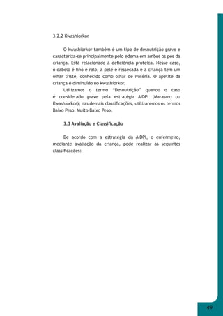 49 
3.2.2 Kwashiorkor 
O kwashiorkor também é um tipo de desnutrição grave e 
caracteriza-se principalmente pelo edema em ambos os pés da 
criança. Está relacionado à defi ciência proteica. Nesse caso, 
o cabelo é fi no e ralo, a pele é ressecada e a criança tem um 
olhar triste, conhecido como olhar de miséria. O apetite da 
criança é diminuído no kwashiorkor. 
Utilizamos o termo “Desnutrição” quando o caso 
é considerado grave pela estratégia AIDPI (Marasmo ou 
Kwashiorkor); nas demais classifi cações, utilizaremos os termos 
Baixo Peso, Muito Baixo Peso. 
3.3 Avaliação e Classifi cação 
De acordo com a estratégia da AIDPI, o enfermeiro, 
mediante avaliação da criança, pode realizar as seguintes 
classifi cações: 
 