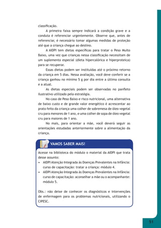 51 
classifi cação. 
A primeira faixa sempre indicará a condição grave e a 
conduta é referenciar urgentemente. Observe que, antes de 
referenciar, é necessário tomar algumas medidas de proteção 
até que a criança chegue ao destino. 
A AIDPI tem dietas específi cas para tratar o Peso Muito 
Baixo, uma vez que crianças nessa classifi cação necessitam de 
um suplemento especial (dieta hipercalórica e hiperproteica) 
para se recuperar. 
Essas dietas podem ser instituídas até o próximo retorno 
da criança em 5 dias. Nessa avaliação, você deve conferir se a 
criança ganhou no mínimo 5 g por dia entre a última consulta 
e a atual. 
As dietas especiais podem ser observadas no panfl eto 
ilustrativo utilizado pela estratégia. 
No caso de Peso Baixo e risco nutricional, uma alternativa 
de baixo custo e de grande valor energético é acrescentar ao 
prato feito da criança uma colher de sobremesa de óleo vegetal 
cru para menores de 1 ano, e uma colher de sopa de óleo vegetal 
cru para maiores de 1 ano. 
No mais, para orientar a mãe, você deverá seguir as 
orientações estudadas anteriormente sobre a alimentação da 
criança. 
VAMOS SABER MAIS! 
Acesse na biblioteca do módulo o material da AIDPI que trata 
desse assunto: 
• AIDPI Atenção Integrada às Doenças Prevalentes na Infância: 
curso de capacitação: tratar a criança: módulo 4. 
• AIDPI Atenção Integrada às Doenças Prevalentes na Infância: 
curso de capacitação: aconselhar a mãe ou o acompanhante: 
módulo 5. 
Obs.: não deixe de conhecer os diagnósticos e intervenções 
de enfermagem para os problemas nutricionais, utilizando o 
CIPESC. 
 