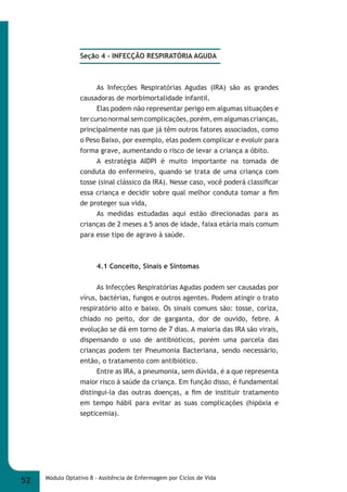 Seção 4 - INFECÇÃO RESPIRATÓRIA AGUDA 
As Infecções Respiratórias Agudas (IRA) são as grandes 
causadoras de morbimortalidade infantil. 
Elas podem não representar perigo em algumas situações e 
ter curso normal sem complicações, porém, em algumas crianças, 
principalmente nas que já têm outros fatores associados, como 
o Peso Baixo, por exemplo, elas podem complicar e evoluir para 
forma grave, aumentando o risco de levar a criança a óbito. 
A estratégia AIDPI é muito importante na tomada de 
conduta do enfermeiro, quando se trata de uma criança com 
tosse (sinal clássico da IRA). Nesse caso, você poderá classifi car 
essa criança e decidir sobre qual melhor conduta tomar a fi m 
de proteger sua vida, 
As medidas estudadas aqui estão direcionadas para as 
crianças de 2 meses a 5 anos de idade, faixa etária mais comum 
para esse tipo de agravo à saúde. 
4.1 Conceito, Sinais e Sintomas 
As Infecções Respiratórias Agudas podem ser causadas por 
vírus, bactérias, fungos e outros agentes. Podem atingir o trato 
respiratório alto e baixo. Os sinais comuns são: tosse, coriza, 
chiado no peito, dor de garganta, dor de ouvido, febre. A 
evolução se dá em torno de 7 dias. A maioria das IRA são virais, 
dispensando o uso de antibióticos, porém uma parcela das 
crianças podem ter Pneumonia Bacteriana, sendo necessário, 
então, o tratamento com antibiótico. 
Entre as IRA, a pneumonia, sem dúvida, é a que representa 
maior risco à saúde da criança. Em função disso, é fundamental 
distingui-la das outras doenças, a fi m de instituir tratamento 
em tempo hábil para evitar as suas complicações (hipóxia e 
septicemia). 
52 Módulo Optativo 8 - Assitência de Enfermagem por Ciclos de Vida 
 