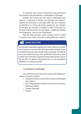 53 
As bactérias mais comuns responsáveis pela pneumonia 
são Streptococcus pneumoniae e o Haemophilus infl uenzae. 
Quando uma criança está com tosse ou difi culdade para 
respirar, o importante é realizar uma avaliação para afastar a 
hipótese de pneumonia. A estratégia AIDPI não tem o objetivo 
de identifi car se a tosse está sendo causada por uma laringite 
ou faringite, por exemplo, o propósito é saber se ela pode ser 
decorrente da pneumonia. Por esse motivo, a AIDPI não trabalha 
com Diagnóstico, mas sim com Classifi cação. 
Partindo desse princípio, vamos conhecer como se avalia 
e classifi ca uma criança com tosse ou difi culdade para respirar. 
VAMOS REFLETIR! 
As infecções respiratórias agudas são o maior motivo de consulta 
em crianças em sua área? Por quê? Quais determinantes levam 
ao adoecimento por essas causas? Como sua equipe vem lidando 
com esse problema? O que você, profi ssional enfermeiro, pode 
realizar para minimizar o surgimento dessas doenças nas crianças 
de sua área? Os Agentes Comunitários de sua área conseguem 
identifi car as crianças com IRA? 
4.2 Avaliação e Classifi cação 
Na avaliação de uma criança com tosse ou difi culdade para 
respirar, é possível verifi car: 
• Há quanto tempo a criança está com tosse ou difi culdade 
para respirar; 
• Se a criança apresenta sibilância ocasional ou frequente; 
• Respiração rápida; 
• Tiragem subcostal; 
• Estridor. 
 