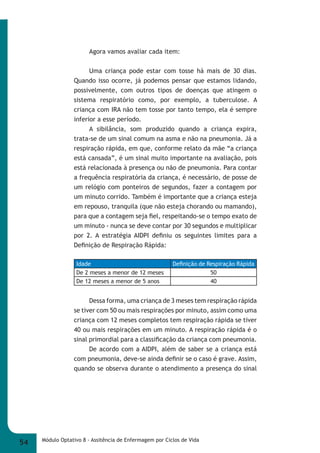 Agora vamos avaliar cada item: 
Uma criança pode estar com tosse há mais de 30 dias. 
Quando isso ocorre, já podemos pensar que estamos lidando, 
possivelmente, com outros tipos de doenças que atingem o 
sistema respiratório como, por exemplo, a tuberculose. A 
criança com IRA não tem tosse por tanto tempo, ela é sempre 
inferior a esse período. 
A sibilância, som produzido quando a criança expira, 
trata-se de um sinal comum na asma e não na pneumonia. Já a 
respiração rápida, em que, conforme relato da mãe “a criança 
está cansada”, é um sinal muito importante na avaliação, pois 
está relacionada à presença ou não de pneumonia. Para contar 
a frequência respiratória da criança, é necessário, de posse de 
um relógio com ponteiros de segundos, fazer a contagem por 
um minuto corrido. Também é importante que a criança esteja 
em repouso, tranquila (que não esteja chorando ou mamando), 
para que a contagem seja fi el, respeitando-se o tempo exato de 
um minuto - nunca se deve contar por 30 segundos e multiplicar 
por 2. A estratégia AIDPI defi niu os seguintes limites para a 
Defi nição de Respiração Rápida: 
Idade Defi nição de Respiração Rápida 
De 2 meses a menor de 12 meses 50 
De 12 meses a menor de 5 anos 40 
Dessa forma, uma criança de 3 meses tem respiração rápida 
se tiver com 50 ou mais respirações por minuto, assim como uma 
criança com 12 meses completos tem respiração rápida se tiver 
40 ou mais respirações em um minuto. A respiração rápida é o 
sinal primordial para a classifi cação da criança com pneumonia. 
De acordo com a AIDPI, além de saber se a criança está 
com pneumonia, deve-se ainda defi nir se o caso é grave. Assim, 
quando se observa durante o atendimento a presença do sinal 
54 Módulo Optativo 8 - Assitência de Enfermagem por Ciclos de Vida 
 