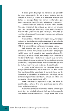 Os sinais gerais de perigo são indicativos de gravidade 
do caso, independente da sua origem, portanto deve-se 
referenciar a criança, quando esta apresentar qualquer um 
destes: não consegue beber nem mamar, vomita tudo o que 
ingere, apresentou convulsões, está letárgica ou inconsciente. 
Como você deve ter observado, a última coluna de cada 
faixa está relacionada às condutas que devem ser tomadas 
para cada classifi cação. Dentre elas está a administração dos 
medicamentos preconizados pela estratégia, incluindo os 
remédios inócuos (sem efeitos nocivos), como os chás, utilizados 
para alívio da tosse. 
Note que não são indicados xaropes para tosse, uma vez que 
podem levar à sedação e diminuição da expulsão de secreções do 
aparelho respiratório. ATENÇÃO: o xarope Dexclorfeniramina 
NÃO deve ser ministrado a crianças menores de 2 anos. 
Você reparou que, para saber se uma criança tem 
pneumonia, o único sinal para sua classifi cação é a respiração 
rápida? Assim, não é necessário fazer ausculta pulmonar, RX, 
hemograma ou outros exames. Na estratégia AIDPI, o que vale é 
não deixar de fornecer o tratamento adequado caso não tenha 
disponibilidade de outras tecnologias. Vários estudos comprovam 
que a criança com pneumonia tem respiração rápida e que esse 
é o sinal de maior relevância na decisão da classifi cação. 
As demais tecnologias podem sim comprovar aquilo que 
a respiração rápida indica, mas a falta delas não deve ser um 
fator que impossibilite a conclusão de que se trata ou não de 
pneumonia. Se for avaliada de acordo com a estratégia, não há 
como deixar passar despercebida uma criança que esteja com 
pneumonia, e é esse o objetivo da AIDPI. 
Outra característica importante é que, em todas as 
classifi cações, a criança deve ter a garantia de retorno, a fi m 
de ser avaliada novamente. 
Na coluna que indica o tratamento, observe também que 
a mãe deve ser orientada sobre os sinais que indicam que ela 
deve retornar imediatamente com a criança. Muitas mães fi cam 
56 Módulo Optativo 8 - Assitência de Enfermagem por Ciclos de Vida 
 