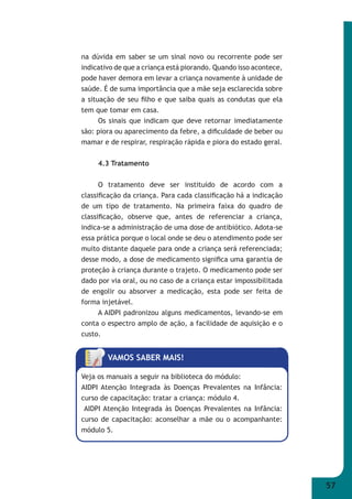 57 
na dúvida em saber se um sinal novo ou recorrente pode ser 
indicativo de que a criança está piorando. Quando isso acontece, 
pode haver demora em levar a criança novamente à unidade de 
saúde. É de suma importância que a mãe seja esclarecida sobre 
a situação de seu fi lho e que saiba quais as condutas que ela 
tem que tomar em casa. 
Os sinais que indicam que deve retornar imediatamente 
são: piora ou aparecimento da febre, a difi culdade de beber ou 
mamar e de respirar, respiração rápida e piora do estado geral. 
4.3 Tratamento 
O tratamento deve ser instituído de acordo com a 
classifi cação da criança. Para cada classifi cação há a indicação 
de um tipo de tratamento. Na primeira faixa do quadro de 
classifi cação, observe que, antes de referenciar a criança, 
indica-se a administração de uma dose de antibiótico. Adota-se 
essa prática porque o local onde se deu o atendimento pode ser 
muito distante daquele para onde a criança será referenciada; 
desse modo, a dose de medicamento signifi ca uma garantia de 
proteção à criança durante o trajeto. O medicamento pode ser 
dado por via oral, ou no caso de a criança estar impossibilitada 
de engolir ou absorver a medicação, esta pode ser feita de 
forma injetável. 
A AIDPI padronizou alguns medicamentos, levando-se em 
conta o espectro amplo de ação, a facilidade de aquisição e o 
custo. 
VAMOS SABER MAIS! 
Veja os manuais a seguir na biblioteca do módulo: 
AIDPI Atenção Integrada às Doenças Prevalentes na Infância: 
curso de capacitação: tratar a criança: módulo 4. 
AIDPI Atenção Integrada às Doenças Prevalentes na Infância: 
curso de capacitação: aconselhar a mãe ou o acompanhante: 
módulo 5. 
 