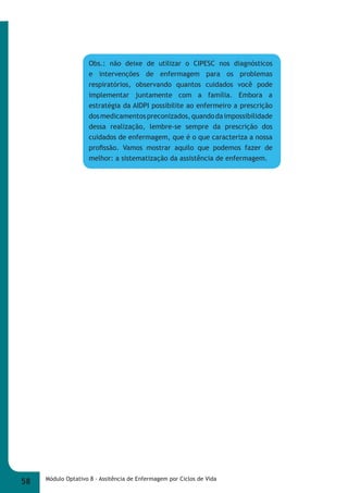 Obs.: não deixe de utilizar o CIPESC nos diagnósticos 
e intervenções de enfermagem para os problemas 
respiratórios, observando quantos cuidados você pode 
implementar juntamente com a família. Embora a 
estratégia da AIDPI possibilite ao enfermeiro a prescrição 
dos medicamentos preconizados, quando da impossibilidade 
dessa realização, lembre-se sempre da prescrição dos 
cuidados de enfermagem, que é o que caracteriza a nossa 
profi ssão. Vamos mostrar aquilo que podemos fazer de 
melhor: a sistematização da assistência de enfermagem. 
58 Módulo Optativo 8 - Assitência de Enfermagem por Ciclos de Vida 
 