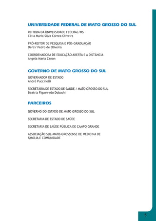 5 
UNIVERSIDADE FEDERAL DE MATO GROSSO DO SUL 
REITORA DA UNIVERSIDADE FEDERAL/MS 
Célia Maria Silva Correa Oliveira 
PRÓ-REITOR DE PESQUISA E PÓS-GRADUAÇÃO 
Dercir Pedro de Oliveira 
COORDENADORA DE EDUCAÇÃO ABERTA E A DISTÂNCIA 
Angela Maria Zanon 
GOVERNO DE MATO GROSSO DO SUL 
GOVERNADOR DE ESTADO 
André Puccinelli 
SECRETÁRIA DE ESTADO DE SAÚDE / MATO GROSSO DO SUL 
Beatriz Figueiredo Dobashi 
PARCEIROS 
GOVERNO DO ESTADO DE MATO GROSSO DO SUL 
SECRETARIA DE ESTADO DE SAÚDE 
SECRETARIA DE SAÚDE PÚBLICA DE CAMPO GRANDE 
ASSOCIAÇÃO SUL-MATO-GROSSENSE DE MEDICINA DE 
FAMÍLIA E COMUNIDADE 
 