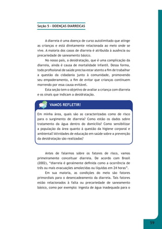 59 
Seção 5 – DOENÇAS DIARREICAS 
A diarreia é uma doença de curso autolimitado que atinge 
as crianças e está diretamente relacionada ao meio onde se 
vive. A maioria dos casos de diarreia é atribuída à ausência ou 
precariedade de saneamento básico. 
No nosso país, a desidratação, que é uma complicação da 
diarreia, ainda é causa de mortalidade infantil. Dessa forma, 
todo profi ssional de saúde precisa estar atento a fi m de trabalhar 
a questão da cidadania junto à comunidade, promovendo 
seu empoderamento, a fi m de evitar que crianças continuem 
morrendo por essa causa evitável. 
Esta seção tem o objetivo de avaliar a criança com diarreia 
e os sinais que indicam a desidratação. 
VAMOS REFLETIR! 
Em minha área, quais são as caracterizadas como de risco 
para o surgimento de diarreia? Como estão os dados sobre 
tratamento da água dentro do domicílio? Como sensibilizar 
a população da área quanto à questão da higiene corporal e 
ambiental? Atividades de educação em saúde sobre a prevenção 
da desidratação são realizadas? 
Antes de falarmos sobre os fatores de risco, vamos 
primeiramente conceituar diarreia. De acordo com Brasil 
(2002), “diarreia é geralmente defi nida como a ocorrência de 
três ou mais evacuações amolecidas ou líquidas em 24 horas”. 
Em sua maioria, as condições do meio são fatores 
primordiais para o desencadeamento da diarreia. Tais fatores 
estão relacionados à falta ou precariedade de saneamento 
básico, como por exemplo: ingesta de água inadequada para o 
 