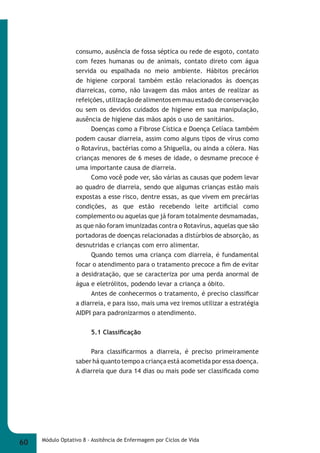 consumo, ausência de fossa séptica ou rede de esgoto, contato 
com fezes humanas ou de animais, contato direto com água 
servida ou espalhada no meio ambiente. Hábitos precários 
de higiene corporal também estão relacionados às doenças 
diarreicas, como, não lavagem das mãos antes de realizar as 
refeições, utilização de alimentos em mau estado de conservação 
ou sem os devidos cuidados de higiene em sua manipulação, 
ausência de higiene das mãos após o uso de sanitários. 
Doenças como a Fibrose Cística e Doença Celíaca também 
podem causar diarreia, assim como alguns tipos de vírus como 
o Rotavírus, bactérias como a Shiguella, ou ainda a cólera. Nas 
crianças menores de 6 meses de idade, o desmame precoce é 
uma importante causa de diarreia. 
Como você pode ver, são várias as causas que podem levar 
ao quadro de diarreia, sendo que algumas crianças estão mais 
expostas a esse risco, dentre essas, as que vivem em precárias 
condições, as que estão recebendo leite artifi cial como 
complemento ou aquelas que já foram totalmente desmamadas, 
as que não foram imunizadas contra o Rotavírus, aquelas que são 
portadoras de doenças relacionadas a distúrbios de absorção, as 
desnutridas e crianças com erro alimentar. 
Quando temos uma criança com diarreia, é fundamental 
focar o atendimento para o tratamento precoce a fi m de evitar 
a desidratação, que se caracteriza por uma perda anormal de 
água e eletrólitos, podendo levar a criança a óbito. 
Antes de conhecermos o tratamento, é preciso classifi car 
a diarreia, e para isso, mais uma vez iremos utilizar a estratégia 
AIDPI para padronizarmos o atendimento. 
5.1 Classifi cação 
Para classifi carmos a diarreia, é preciso primeiramente 
saber há quanto tempo a criança está acometida por essa doença. 
A diarreia que dura 14 dias ou mais pode ser classifi cada como 
60 Módulo Optativo 8 - Assitência de Enfermagem por Ciclos de Vida 
 