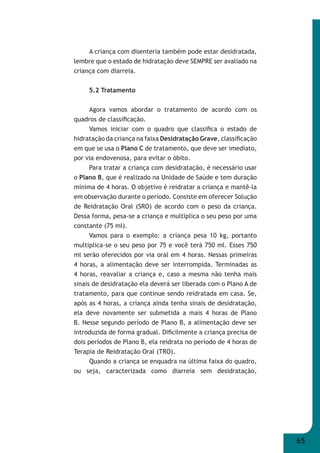 65 
A criança com disenteria também pode estar desidratada, 
lembre que o estado de hidratação deve SEMPRE ser avaliado na 
criança com diarreia. 
5.2 Tratamento 
Agora vamos abordar o tratamento de acordo com os 
quadros de classifi cação. 
Vamos iniciar com o quadro que classifi ca o estado de 
hidratação da criança na faixa Desidratação Grave, classifi cação 
em que se usa o Plano C de tratamento, que deve ser imediato, 
por via endovenosa, para evitar o óbito. 
Para tratar a criança com desidratação, é necessário usar 
o Plano B, que é realizado na Unidade de Saúde e tem duração 
mínima de 4 horas. O objetivo é reidratar a criança e mantê-la 
em observação durante o período. Consiste em oferecer Solução 
de Reidratação Oral (SRO) de acordo com o peso da criança. 
Dessa forma, pesa-se a criança e multiplica o seu peso por uma 
constante (75 ml). 
Vamos para o exemplo: a criança pesa 10 kg, portanto 
multiplica-se o seu peso por 75 e você terá 750 ml. Esses 750 
ml serão oferecidos por via oral em 4 horas. Nessas primeiras 
4 horas, a alimentação deve ser interrompida. Terminadas as 
4 horas, reavaliar a criança e, caso a mesma não tenha mais 
sinais de desidratação ela deverá ser liberada com o Plano A de 
tratamento, para que continue sendo reidratada em casa. Se, 
após as 4 horas, a criança ainda tenha sinais de desidratação, 
ela deve novamente ser submetida a mais 4 horas de Plano 
B. Nesse segundo período de Plano B, a alimentação deve ser 
introduzida de forma gradual. Difi cilmente a criança precisa de 
dois períodos de Plano B, ela reidrata no período de 4 horas de 
Terapia de Reidratação Oral (TRO). 
Quando a criança se enquadra na última faixa do quadro, 
ou seja, caracterizada como diarreia sem desidratação, 
 
